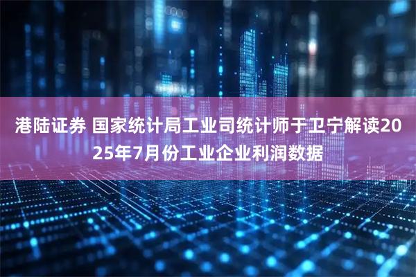 港陆证券 国家统计局工业司统计师于卫宁解读2025年7月份工业企业利润数据
