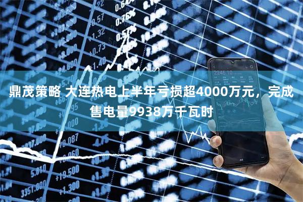 鼎茂策略 大连热电上半年亏损超4000万元，完成售电量9938万千瓦时