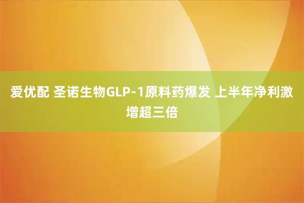 爱优配 圣诺生物GLP-1原料药爆发 上半年净利激增超三倍