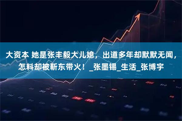 大资本 她是张丰毅大儿媳，出道多年却默默无闻，怎料却被靳东带火！_张墨锡_生活_张博宇