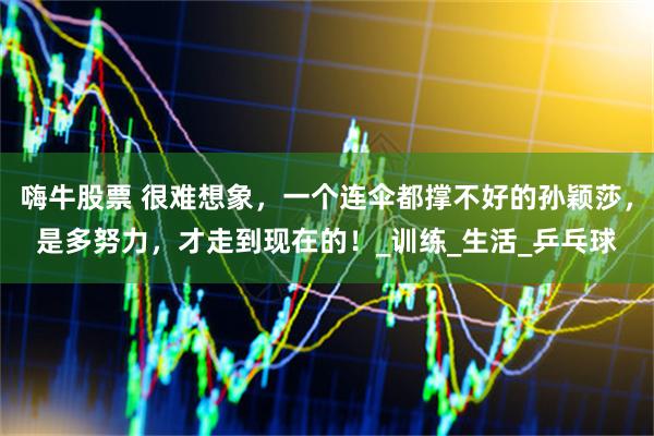 嗨牛股票 很难想象，一个连伞都撑不好的孙颖莎，是多努力，才走到现在的！_训练_生活_乒乓球