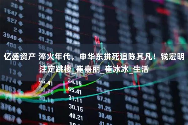 亿盛资产 淬火年代，申华东拼死追陈其凡！钱宏明注定跳楼_崔嘉丽_崔冰冰_生活