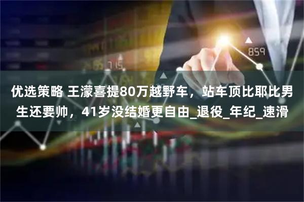 优选策略 王濛喜提80万越野车，站车顶比耶比男生还要帅，41岁没结婚更自由_退役_年纪_速滑
