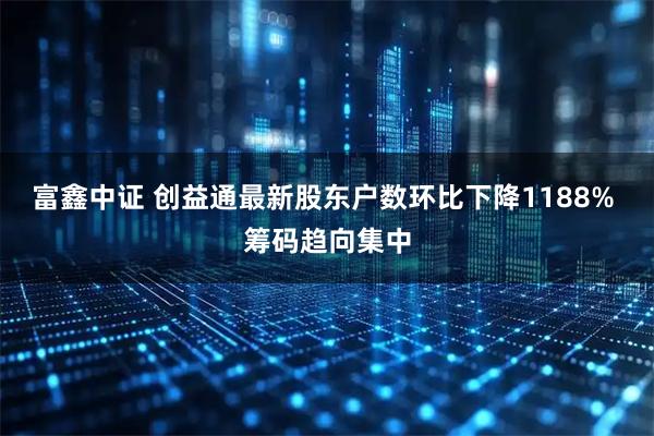 富鑫中证 创益通最新股东户数环比下降1188% 筹码趋向集中
