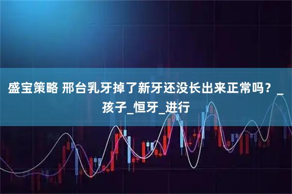 盛宝策略 邢台乳牙掉了新牙还没长出来正常吗？_孩子_恒牙_进行