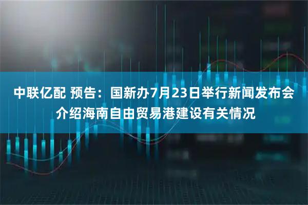 中联亿配 预告：国新办7月23日举行新闻发布会 介绍海南自由贸易港建设有关情况
