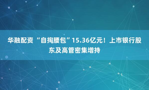 华融配资 “自掏腰包”15.36亿元！上市银行股东及高管密集增持