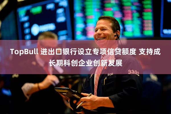 TopBull 进出口银行设立专项信贷额度 支持成长期科创企业创新发展