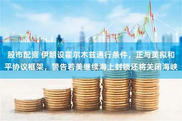 股市配资 伊朗设霍尔木兹通行条件，正与美拟和平协议框架，警告若美继续海上封锁还将关闭海峡