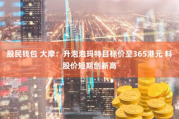 股民钱包 大摩：升泡泡玛特目标价至365港元 料股价短期创新高