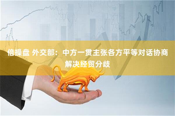 倍操盘 外交部：中方一贯主张各方平等对话协商解决经贸分歧