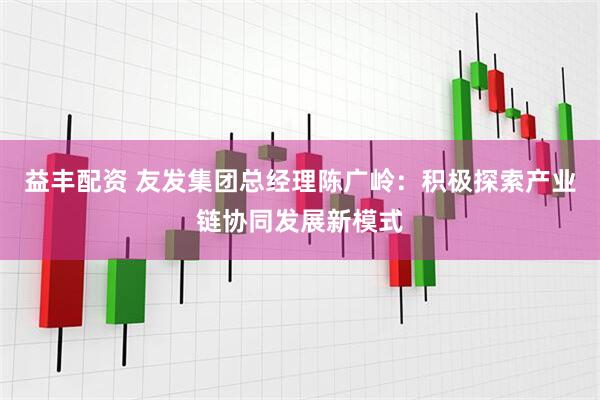益丰配资 友发集团总经理陈广岭：积极探索产业链协同发展新模式