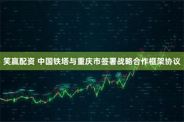 笑赢配资 中国铁塔与重庆市签署战略合作框架协议
