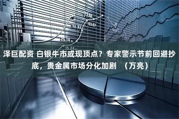 泽巨配资 白银牛市或现顶点？专家警示节前回避抄底，贵金属市场分化加剧  （万亮）