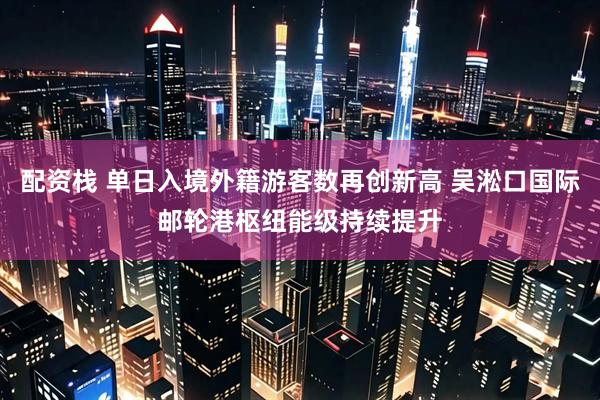 配资栈 单日入境外籍游客数再创新高 吴淞口国际邮轮港枢纽能级持续提升