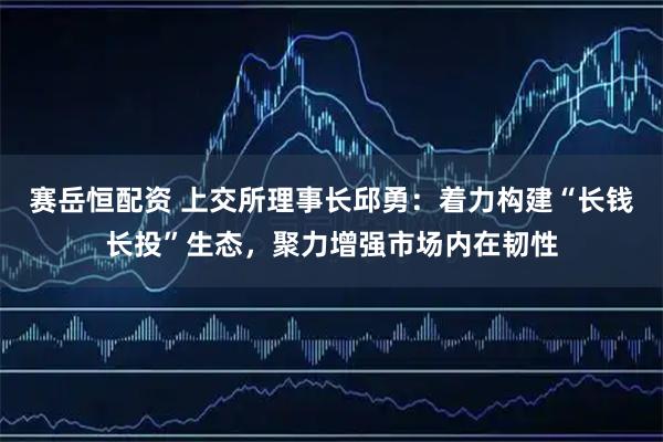 赛岳恒配资 上交所理事长邱勇：着力构建“长钱长投”生态，聚力增强市场内在韧性