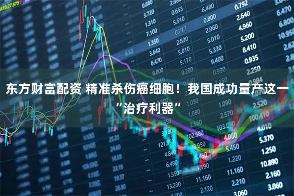 东方财富配资 精准杀伤癌细胞！我国成功量产这一“治疗利器”