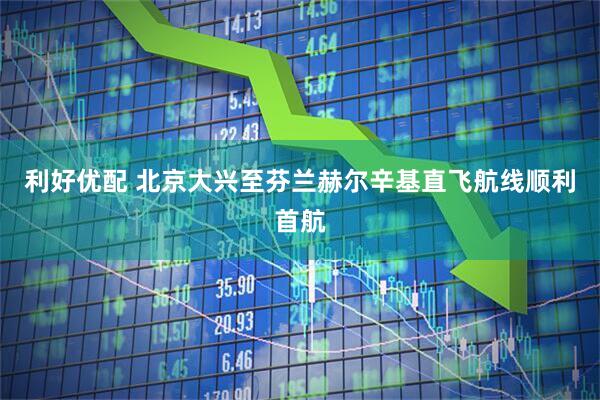 利好优配 北京大兴至芬兰赫尔辛基直飞航线顺利首航