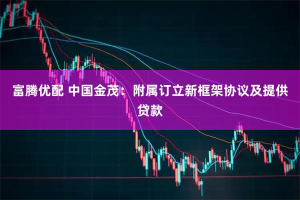 富腾优配 中国金茂：附属订立新框架协议及提供贷款