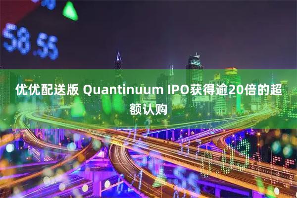 优优配送版 Quantinuum IPO获得逾20倍的超额认购