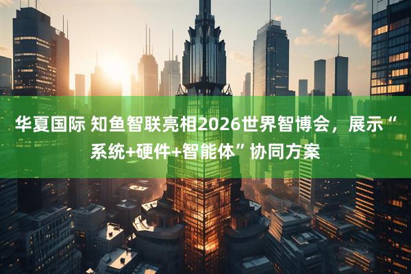 华夏国际 知鱼智联亮相2026世界智博会，展示“系统+硬件+智能体”协同方案