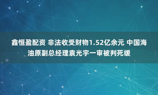 鑫恒盈配资 非法收受财物1.52亿余元 中国海油原副总经理袁光宇一审被判死缓