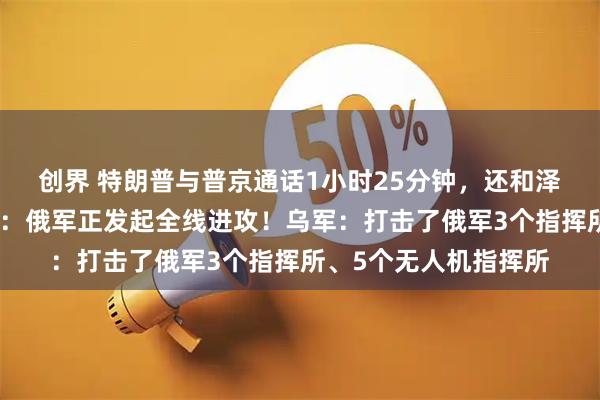 创界 特朗普与普京通话1小时25分钟，还和泽连斯基打电话！普京：俄军正发起全线进攻！乌军：打击了俄军3个指挥所、5个无人机指挥所