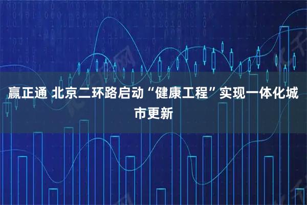 赢正通 北京二环路启动“健康工程”实现一体化城市更新