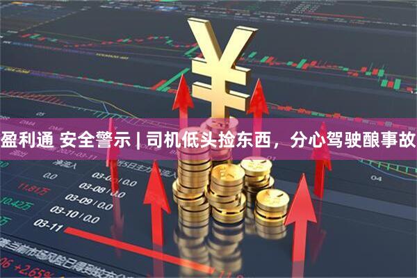 盈利通 安全警示 | 司机低头捡东西，分心驾驶酿事故
