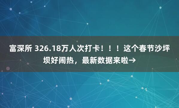 富深所 326.18万人次打卡！！！这个春节沙坪坝好闹热，最新数据来啦→