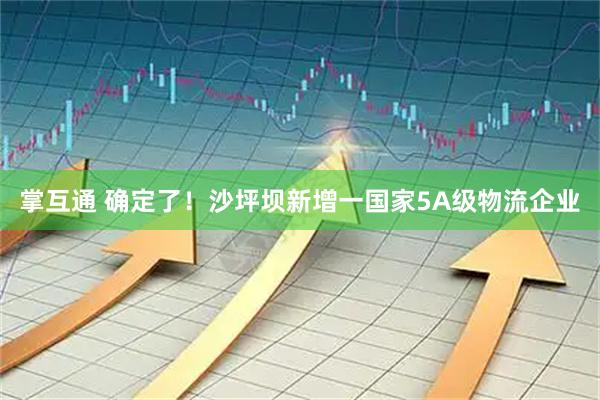 掌互通 确定了！沙坪坝新增一国家5A级物流企业