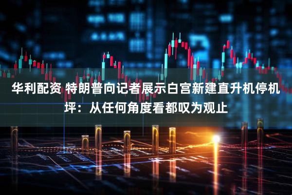 华利配资 特朗普向记者展示白宫新建直升机停机坪：从任何角度看都叹为观止
