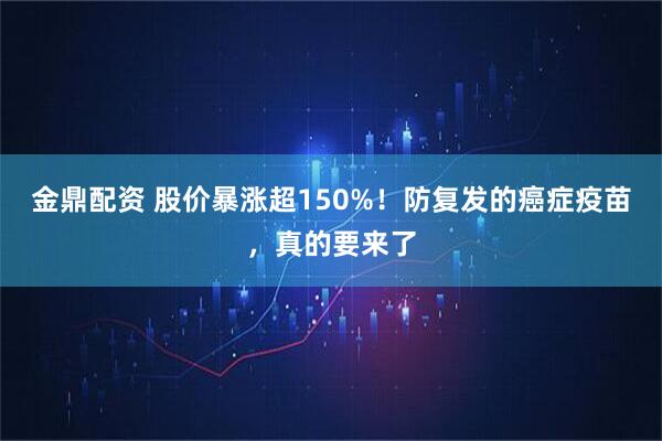 金鼎配资 股价暴涨超150%！防复发的癌症疫苗，真的要来了