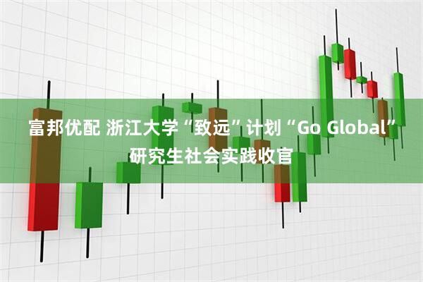 富邦优配 浙江大学“致远”计划“Go Global”研究生社会实践收官