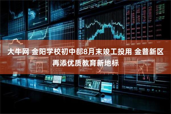 大牛网 金阳学校初中部8月末竣工投用 金普新区再添优质教育新地标